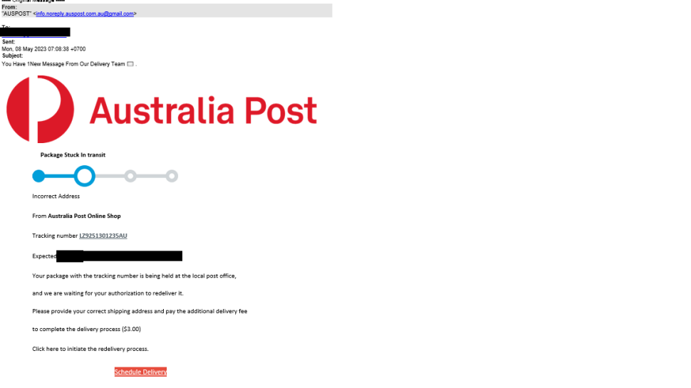 An email is shown with sender shown as ‘Australia Post’ but with a  non-Australia Post email address.
Subject of the email reads as “You Have 1New Message from our delivery team”.  Email body reads as below.
“Incorrect address.

 

From Australia Post Online Shop. Tracking number  LZ9251301235AU. Expected <date range masked>. Your package with the tracking number is being held at the local post office , and we are awaiting for your authorization to redeliver it. Please provide your correct shipping address and pay the additional delivery fee to complete the delivery process. ($3.00).
Click here to initiate the redelivery process”

There is a button in red with “Schedule Delivery” written on it.
