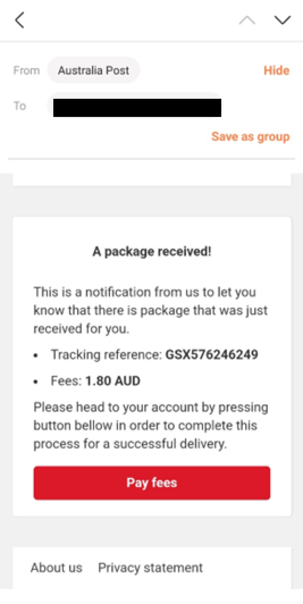 An email is shown as sender mentioned as Australia Post with receiver address greyed out.
Email reads as below.
“ A package received!
This is a notification from us to let you know that there is a package that was just received for you.
Tracking reference: GSX576246249
Fees: 1.80 AUD
Please head to your account by pressing button bellow in order to complete this process for a successful delivery”
There is a red button to click on which says “Pay fees’ on it.
