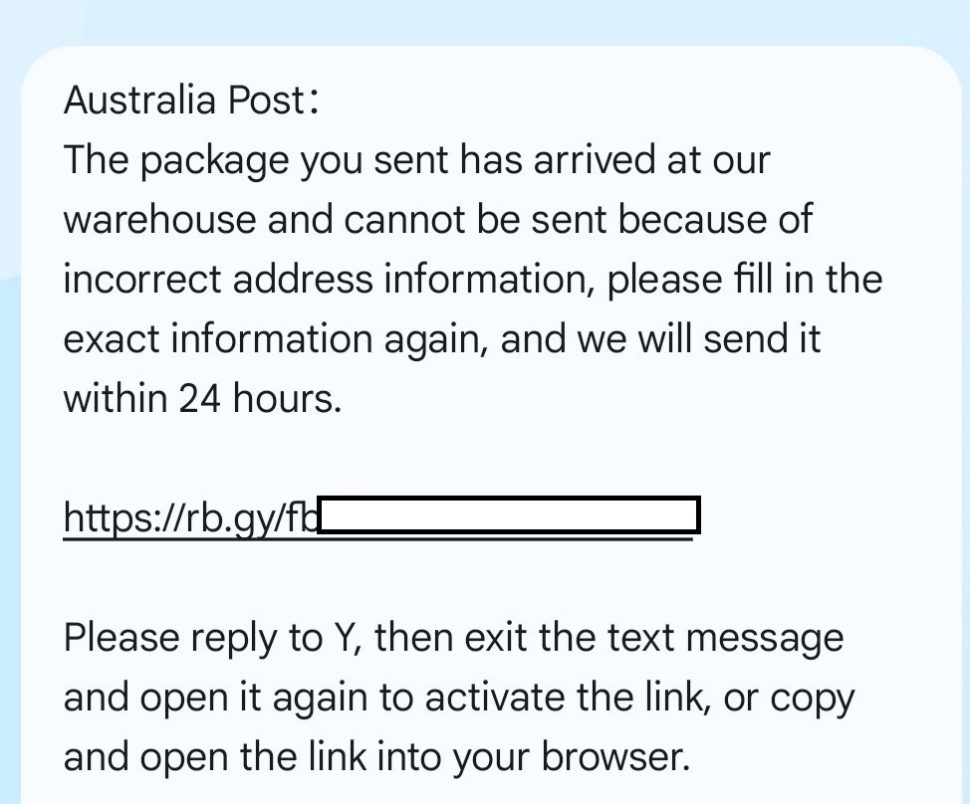 A screenshot of a scam SMS with the text:
Australia Post: The package you sent has arrived at our warehouse and cannot be sent because of incorrect address information, please fill in the exact information again, and we will send it within 24 hours. 
With a fraudulent link.
Further text:
Please reply to Y, then exit the text message and open it again to activate the link, or copy and open the link into your browser.